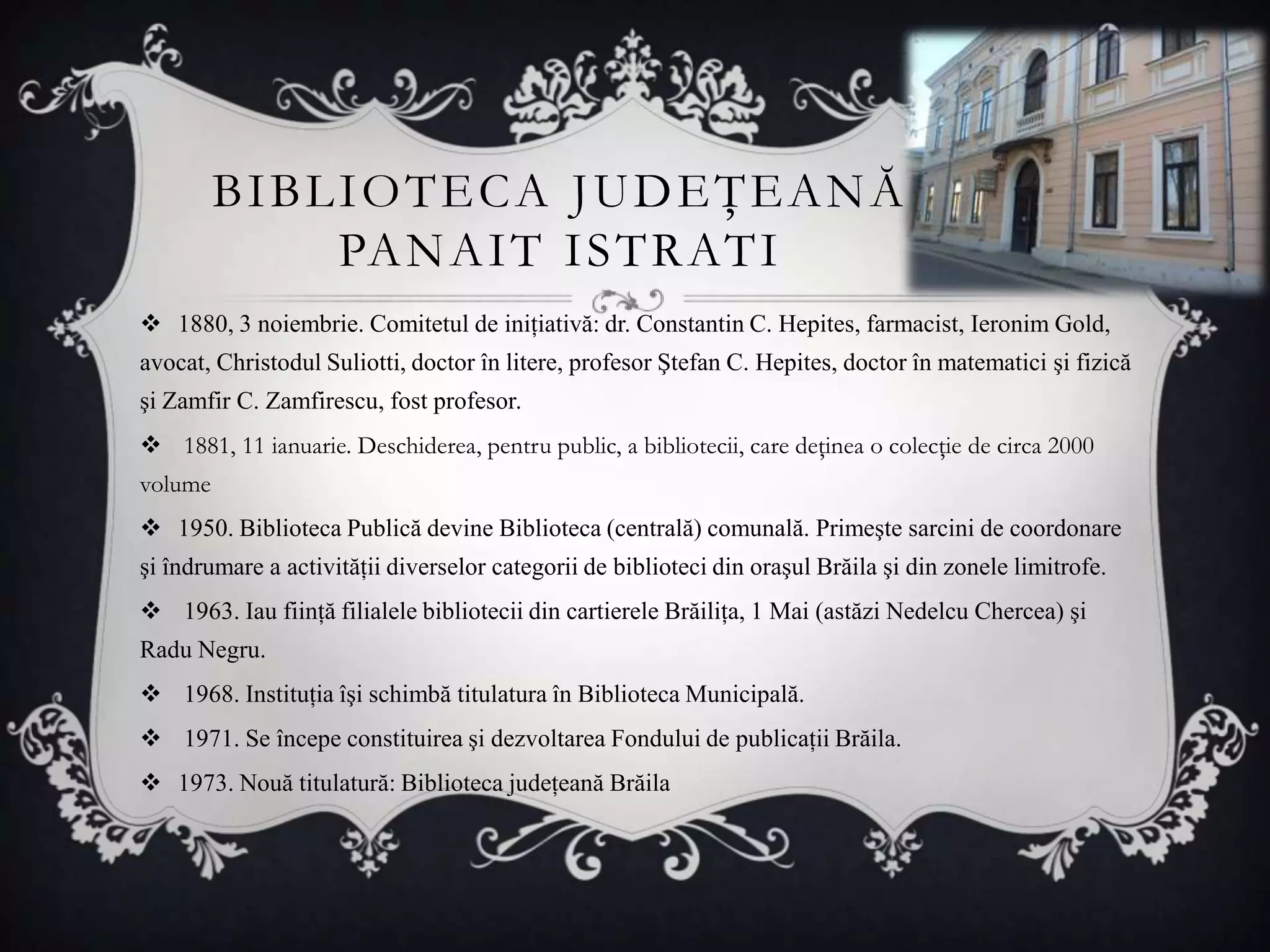 BIBLIOTECA JUDEŢEANĂ
             PA N A I T I S T R AT I
 1880, 3 noiembrie. Comitetul de iniţiativă: dr. Constantin C. Hepites, farmacist, Ieronim Gold,
avocat, Christodul Suliotti, doctor în litere, profesor Ştefan C. Hepites, doctor în matematici şi fizică
şi Zamfir C. Zamfirescu, fost profesor.
 1881, 11 ianuarie. Deschiderea, pentru public, a bibliotecii, care deţinea o colecţie de circa 2000
volume
 1950. Biblioteca Publică devine Biblioteca (centrală) comunală. Primeşte sarcini de coordonare
şi îndrumare a activităţii diverselor categorii de biblioteci din oraşul Brăila şi din zonele limitrofe.
 1963. Iau fiinţă filialele bibliotecii din cartierele Brăiliţa, 1 Mai (astăzi Nedelcu Chercea) şi
Radu Negru.
 1968. Instituţia îşi schimbă titulatura în Biblioteca Municipală.
 1971. Se începe constituirea şi dezvoltarea Fondului de publicaţii Brăila.
 1973. Nouă titulatură: Biblioteca judeţeană Brăila
 