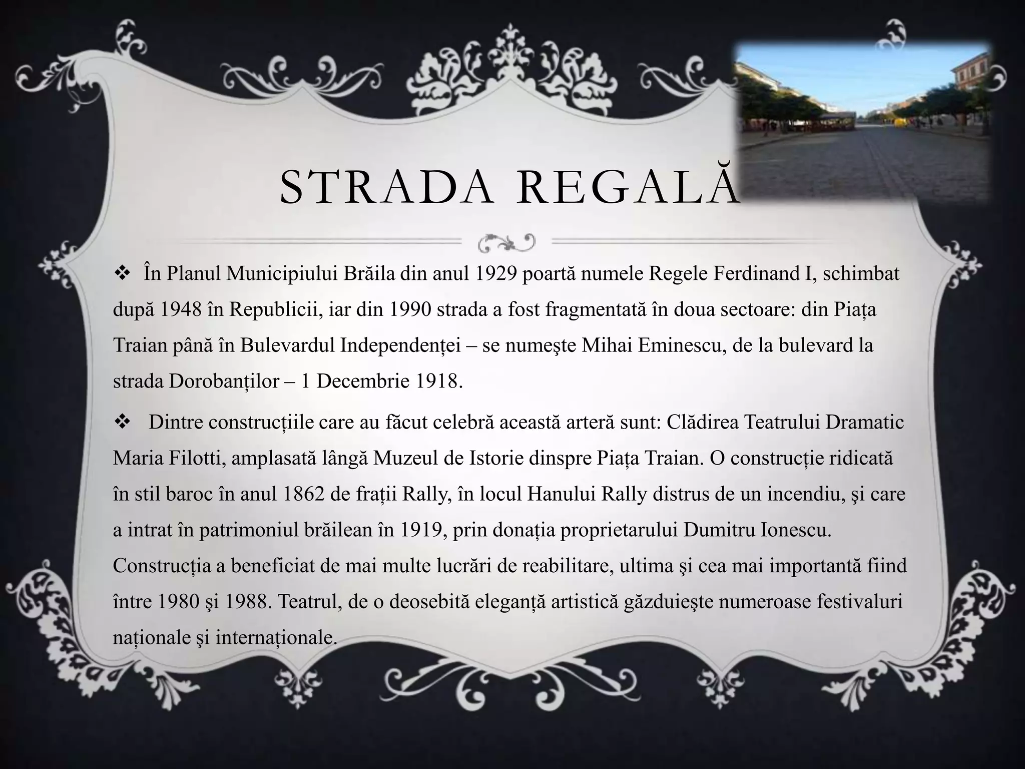 STRADA REGALĂ
 În Planul Municipiului Brăila din anul 1929 poartă numele Regele Ferdinand I, schimbat
după 1948 în Republicii, iar din 1990 strada a fost fragmentată în doua sectoare: din Piaţa
Traian până în Bulevardul Independenţei – se numeşte Mihai Eminescu, de la bulevard la
strada Dorobanţilor – 1 Decembrie 1918.
 Dintre construcţiile care au făcut celebră această arteră sunt: Clădirea Teatrului Dramatic
Maria Filotti, amplasată lângă Muzeul de Istorie dinspre Piaţa Traian. O construcţie ridicată
în stil baroc în anul 1862 de fraţii Rally, în locul Hanului Rally distrus de un incendiu, şi care
a intrat în patrimoniul brăilean în 1919, prin donaţia proprietarului Dumitru Ionescu.
Construcţia a beneficiat de mai multe lucrări de reabilitare, ultima şi cea mai importantă fiind
între 1980 şi 1988. Teatrul, de o deosebită eleganţă artistică găzduieşte numeroase festivaluri
naţionale şi internaţionale.
 