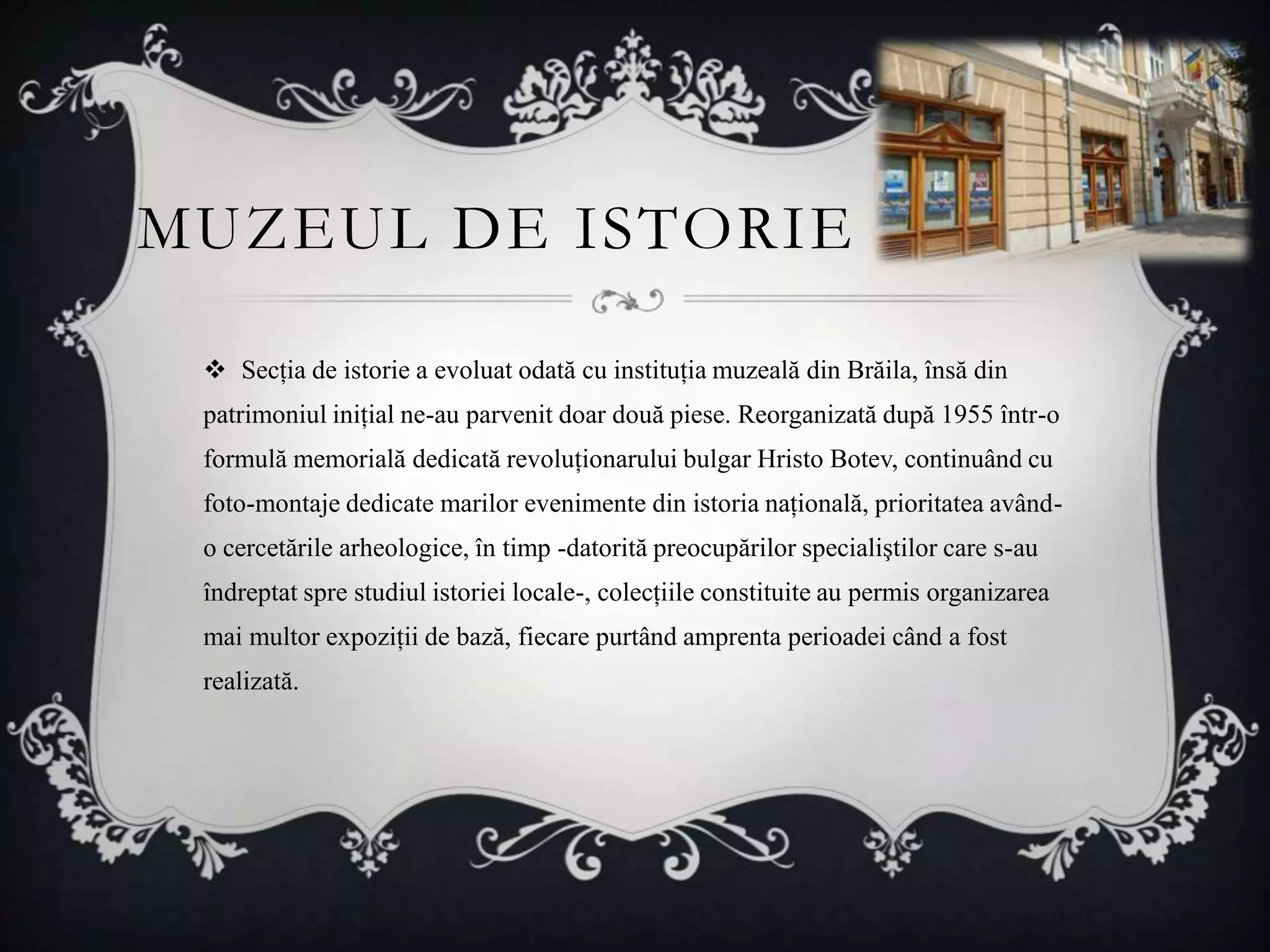 MUZEUL DE ISTORIE

  Secţia de istorie a evoluat odată cu instituţia muzeală din Brăila, însă din
 patrimoniul iniţial ne-au parvenit doar două piese. Reorganizată după 1955 într-o
 formulă memorială dedicată revoluţionarului bulgar Hristo Botev, continuând cu
 foto-montaje dedicate marilor evenimente din istoria naţională, prioritatea având-
 o cercetările arheologice, în timp -datorită preocupărilor specialiştilor care s-au
 îndreptat spre studiul istoriei locale-, colecţiile constituite au permis organizarea
 mai multor expoziţii de bază, fiecare purtând amprenta perioadei când a fost
 realizată.
 