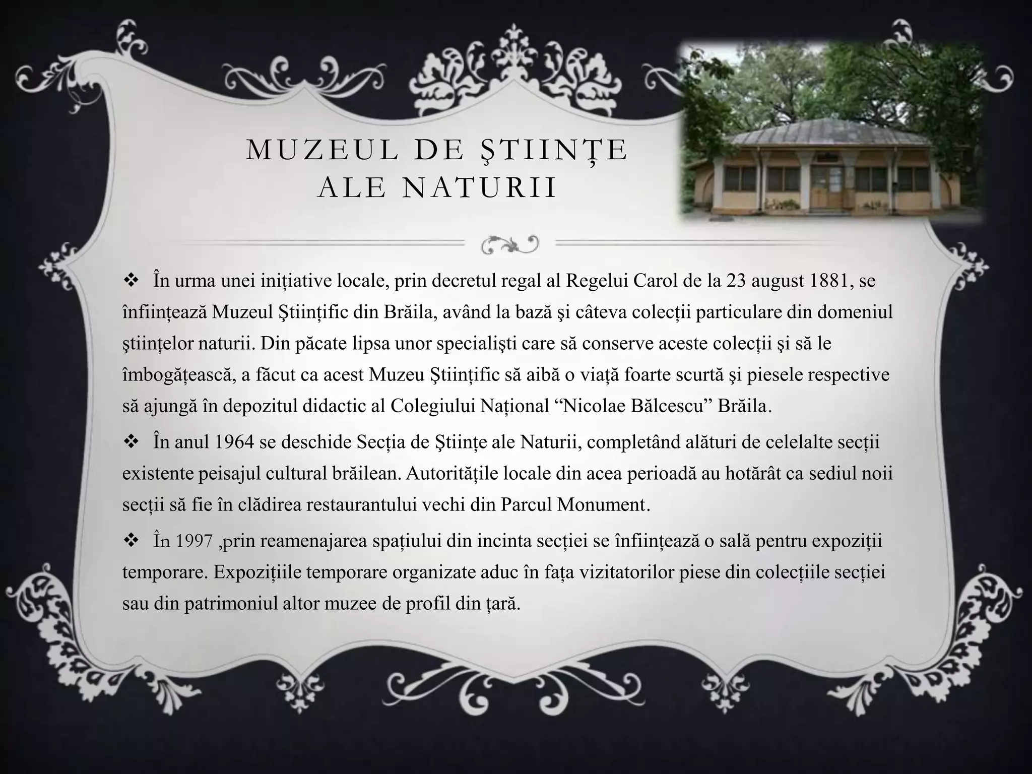 MUZEUL DE ŞTIINŢE
                   A L E NATU RI I

 În urma unei iniţiative locale, prin decretul regal al Regelui Carol de la 23 august 1881, se
înfiinţează Muzeul Ştiinţific din Brăila, având la bază şi câteva colecţii particulare din domeniul
ştiinţelor naturii. Din păcate lipsa unor specialişti care să conserve aceste colecţii şi să le
îmbogăţească, a făcut ca acest Muzeu Ştiinţific să aibă o viaţă foarte scurtă şi piesele respective
să ajungă în depozitul didactic al Colegiului Naţional “Nicolae Bălcescu” Brăila.
 În anul 1964 se deschide Secţia de Ştiinţe ale Naturii, completând alături de celelalte secţii
existente peisajul cultural brăilean. Autorităţile locale din acea perioadă au hotărât ca sediul noii
secţii să fie în clădirea restaurantului vechi din Parcul Monument.
 În 1997 ,prin reamenajarea spaţiului din incinta secţiei se înfiinţează o sală pentru expoziţii
temporare. Expoziţiile temporare organizate aduc în faţa vizitatorilor piese din colecţiile secţiei
sau din patrimoniul altor muzee de profil din ţară.
 