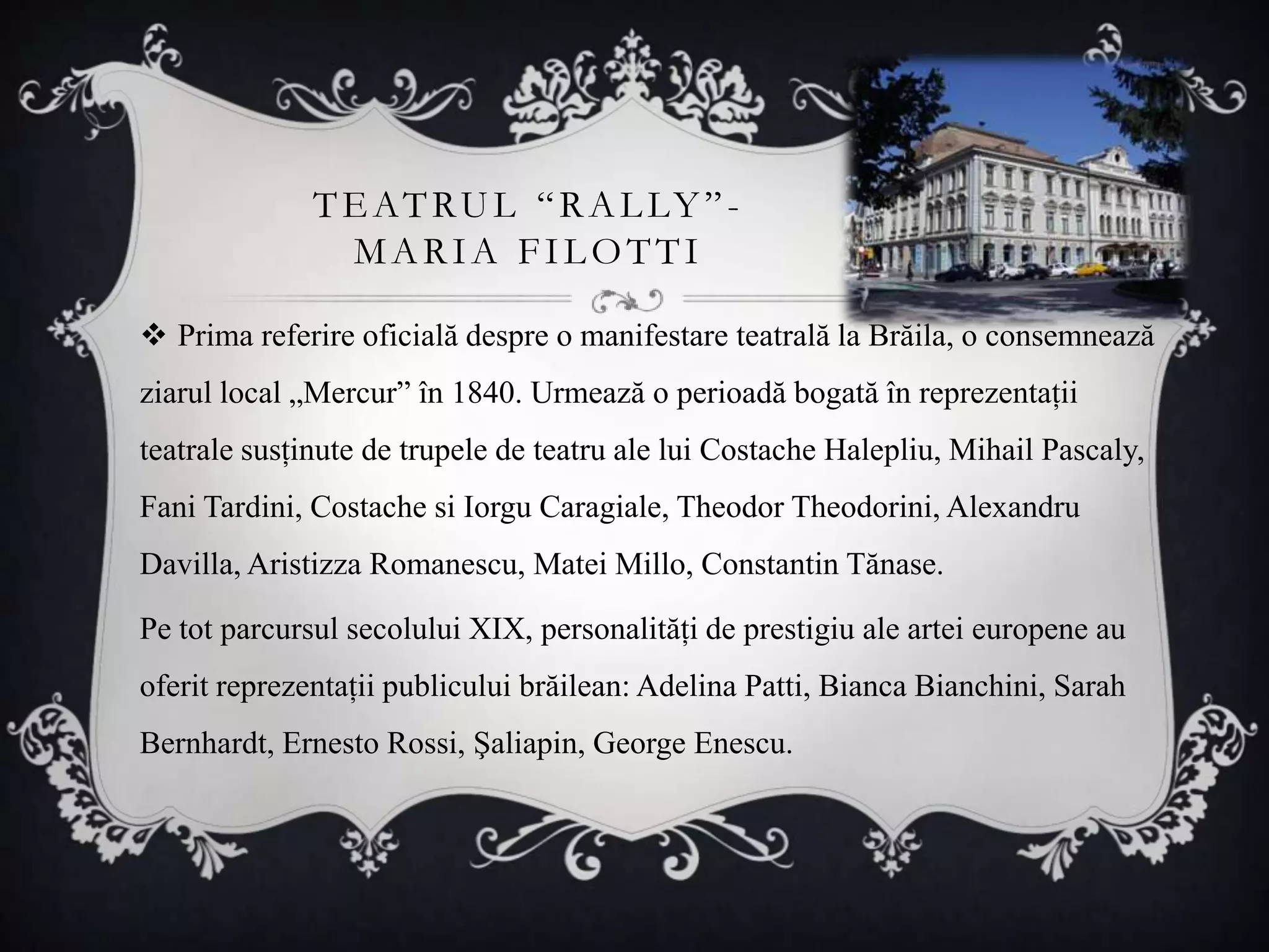 TE ATRU L “ R A L LY ” -
               MARIA FILOTTI

 Prima referire oficială despre o manifestare teatrală la Brăila, o consemnează
ziarul local „Mercur” în 1840. Urmează o perioadă bogată în reprezentaţii
teatrale susţinute de trupele de teatru ale lui Costache Halepliu, Mihail Pascaly,
Fani Tardini, Costache si Iorgu Caragiale, Theodor Theodorini, Alexandru
Davilla, Aristizza Romanescu, Matei Millo, Constantin Tănase.

Pe tot parcursul secolului XIX, personalităţi de prestigiu ale artei europene au
oferit reprezentaţii publicului brăilean: Adelina Patti, Bianca Bianchini, Sarah
Bernhardt, Ernesto Rossi, Şaliapin, George Enescu.
 