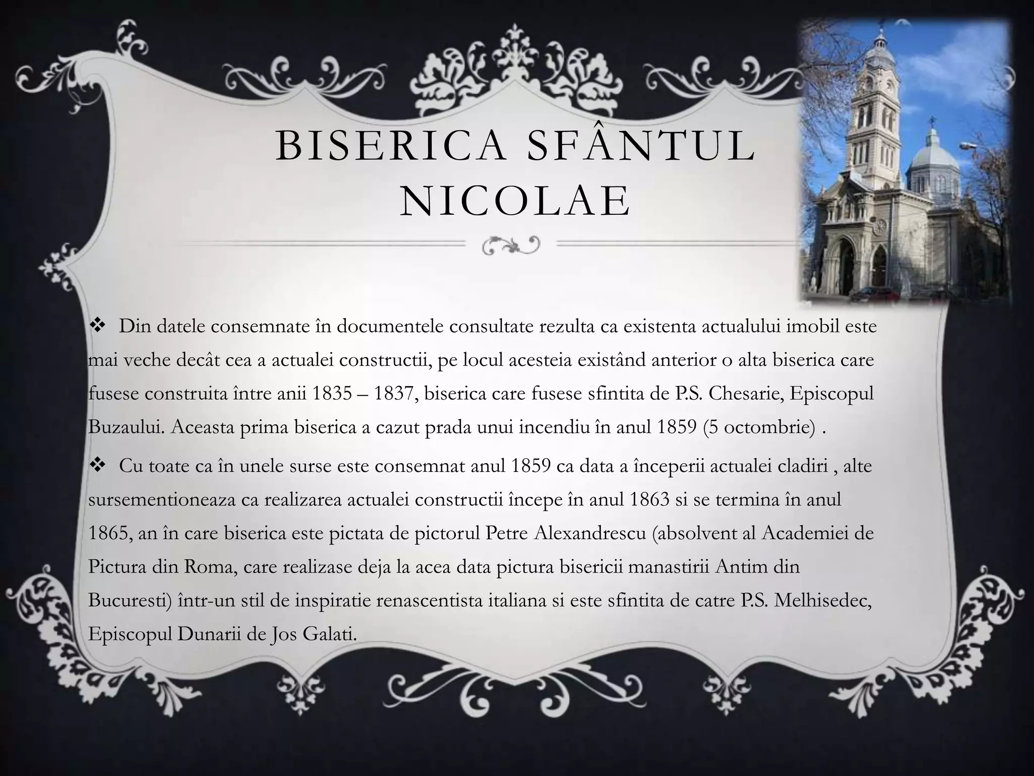 BISERICA SFÂNTUL
                            NICOLAE

 Din datele consemnate în documentele consultate rezulta ca existenta actualului imobil este
mai veche decât cea a actualei constructii, pe locul acesteia existând anterior o alta biserica care
fusese construita între anii 1835 – 1837, biserica care fusese sfintita de P.S. Chesarie, Episcopul
Buzaului. Aceasta prima biserica a cazut prada unui incendiu în anul 1859 (5 octombrie) .
 Cu toate ca în unele surse este consemnat anul 1859 ca data a începerii actualei cladiri , alte
sursementioneaza ca realizarea actualei constructii începe în anul 1863 si se termina în anul
1865, an în care biserica este pictata de pictorul Petre Alexandrescu (absolvent al Academiei de
Pictura din Roma, care realizase deja la acea data pictura bisericii manastirii Antim din
Bucuresti) într-un stil de inspiratie renascentista italiana si este sfintita de catre P.S. Melhisedec,
Episcopul Dunarii de Jos Galati.
 