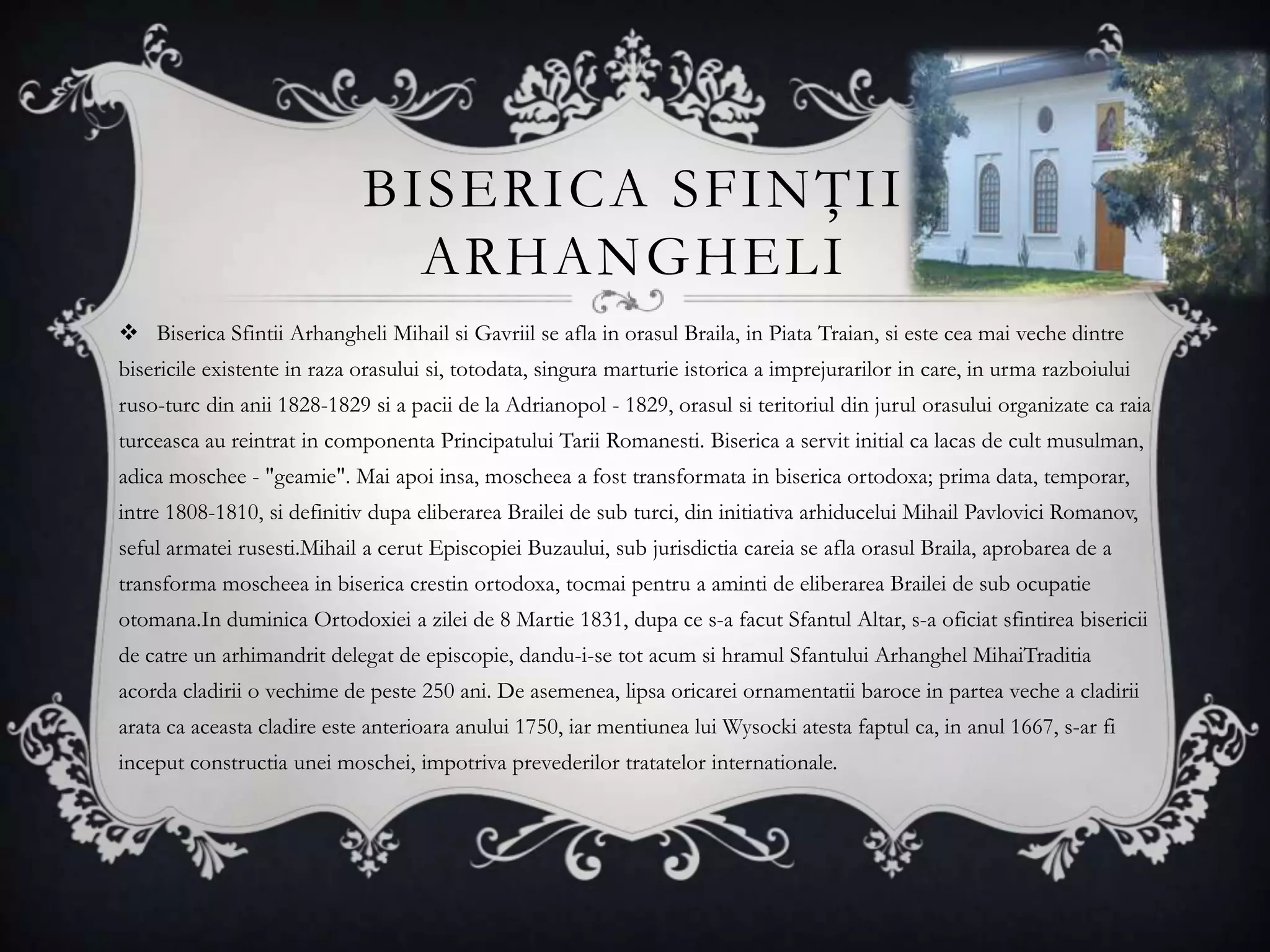 BISERICA SFINŢII
                               ARHANGHELI
 Biserica Sfintii Arhangheli Mihail si Gavriil se afla in orasul Braila, in Piata Traian, si este cea mai veche dintre
bisericile existente in raza orasului si, totodata, singura marturie istorica a imprejurarilor in care, in urma razboiului
ruso-turc din anii 1828-1829 si a pacii de la Adrianopol - 1829, orasul si teritoriul din jurul orasului organizate ca raia
turceasca au reintrat in componenta Principatului Tarii Romanesti. Biserica a servit initial ca lacas de cult musulman,
adica moschee - "geamie". Mai apoi insa, moscheea a fost transformata in biserica ortodoxa; prima data, temporar,
intre 1808-1810, si definitiv dupa eliberarea Brailei de sub turci, din initiativa arhiducelui Mihail Pavlovici Romanov,
seful armatei rusesti.Mihail a cerut Episcopiei Buzaului, sub jurisdictia careia se afla orasul Braila, aprobarea de a
transforma moscheea in biserica crestin ortodoxa, tocmai pentru a aminti de eliberarea Brailei de sub ocupatie
otomana.In duminica Ortodoxiei a zilei de 8 Martie 1831, dupa ce s-a facut Sfantul Altar, s-a oficiat sfintirea bisericii
de catre un arhimandrit delegat de episcopie, dandu-i-se tot acum si hramul Sfantului Arhanghel MihaiTraditia
acorda cladirii o vechime de peste 250 ani. De asemenea, lipsa oricarei ornamentatii baroce in partea veche a cladirii
arata ca aceasta cladire este anterioara anului 1750, iar mentiunea lui Wysocki atesta faptul ca, in anul 1667, s-ar fi
inceput constructia unei moschei, impotriva prevederilor tratatelor internationale.
 