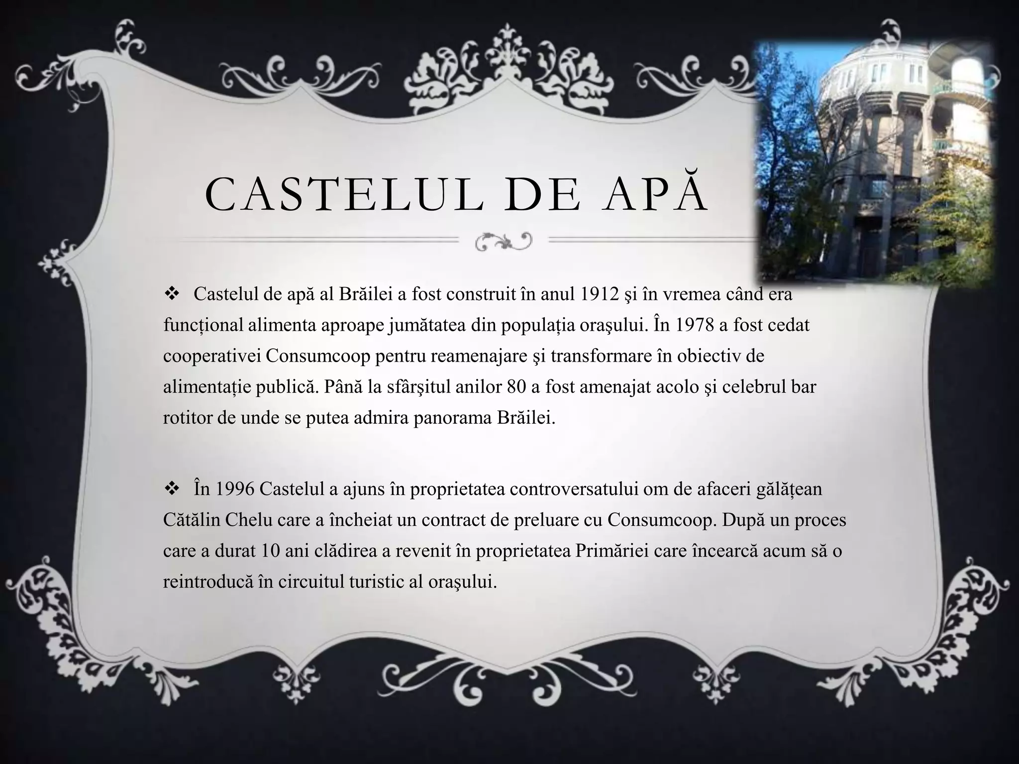 CASTELUL DE APĂ
 Castelul de apă al Brăilei a fost construit în anul 1912 şi în vremea când era
funcţional alimenta aproape jumătatea din populaţia oraşului. În 1978 a fost cedat
cooperativei Consumcoop pentru reamenajare şi transformare în obiectiv de
alimentaţie publică. Până la sfârşitul anilor 80 a fost amenajat acolo şi celebrul bar
rotitor de unde se putea admira panorama Brăilei.


 În 1996 Castelul a ajuns în proprietatea controversatului om de afaceri gălăţean
Cătălin Chelu care a încheiat un contract de preluare cu Consumcoop. După un proces
care a durat 10 ani clădirea a revenit în proprietatea Primăriei care încearcă acum să o
reintroducă în circuitul turistic al oraşului.
 