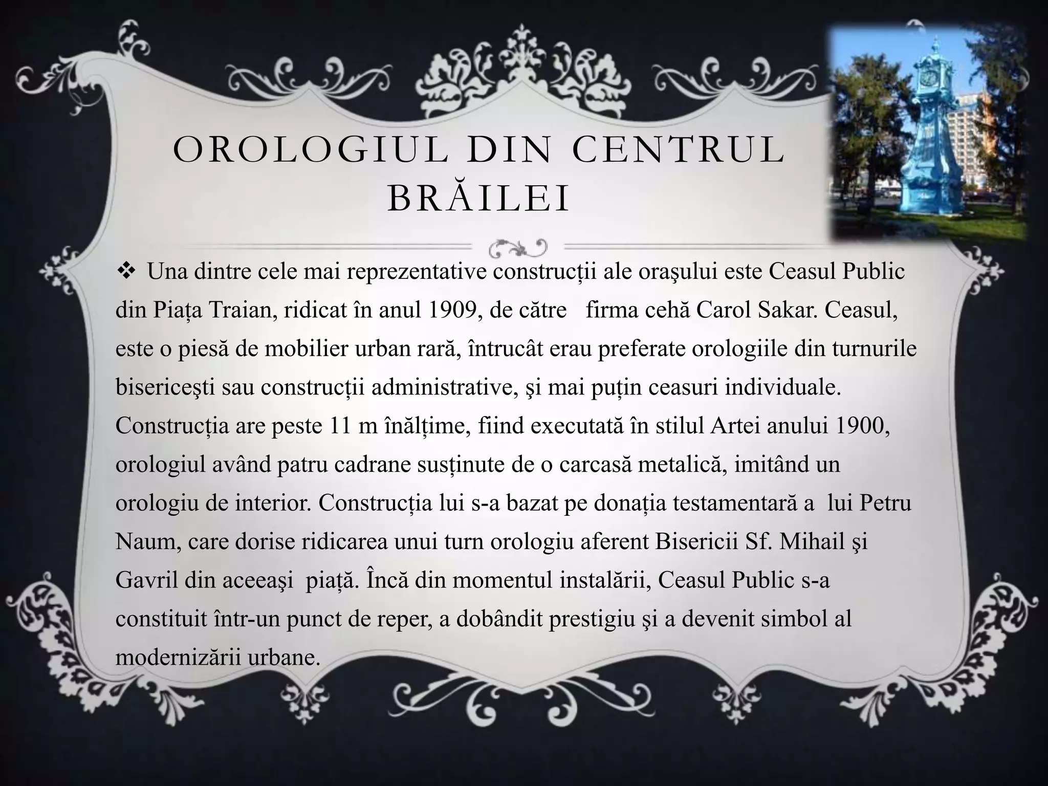 O RO L O G I U L D I N C E N T RU L
                  BRĂILEI
 Una dintre cele mai reprezentative construcţii ale oraşului este Ceasul Public
din Piaţa Traian, ridicat în anul 1909, de către firma cehă Carol Sakar. Ceasul,
este o piesă de mobilier urban rară, întrucât erau preferate orologiile din turnurile
bisericeşti sau construcţii administrative, şi mai puţin ceasuri individuale.
Construcţia are peste 11 m înălţime, fiind executată în stilul Artei anului 1900,
orologiul având patru cadrane susţinute de o carcasă metalică, imitând un
orologiu de interior. Construcţia lui s-a bazat pe donaţia testamentară a lui Petru
Naum, care dorise ridicarea unui turn orologiu aferent Bisericii Sf. Mihail şi
Gavril din aceeaşi piaţă. Încă din momentul instalării, Ceasul Public s-a
constituit într-un punct de reper, a dobândit prestigiu şi a devenit simbol al
modernizării urbane.
 