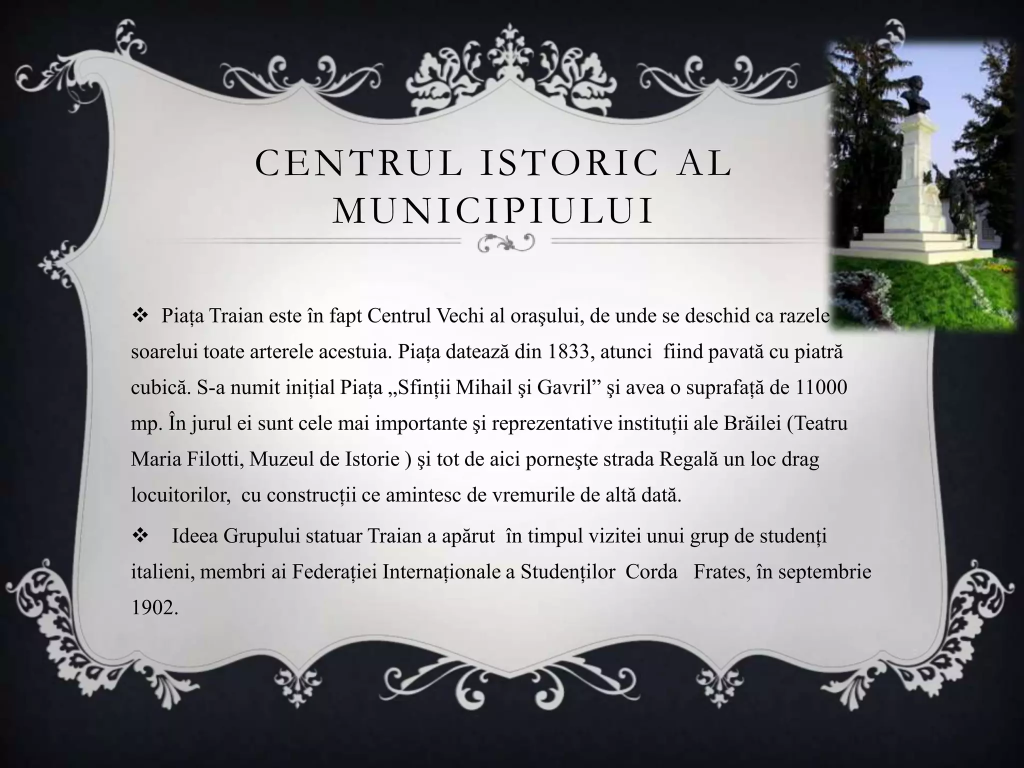 C E N T RU L I S T O R I C A L
                    M U N I C I P I U LU I

 Piaţa Traian este în fapt Centrul Vechi al oraşului, de unde se deschid ca razele
soarelui toate arterele acestuia. Piaţa datează din 1833, atunci fiind pavată cu piatră
cubică. S-a numit iniţial Piaţa „Sfinţii Mihail şi Gavril” şi avea o suprafaţă de 11000
mp. În jurul ei sunt cele mai importante şi reprezentative instituţii ale Brăilei (Teatru
Maria Filotti, Muzeul de Istorie ) şi tot de aici porneşte strada Regală un loc drag
locuitorilor, cu construcţii ce amintesc de vremurile de altă dată.
    Ideea Grupului statuar Traian a apărut în timpul vizitei unui grup de studenţi
italieni, membri ai Federaţiei Internaţionale a Studenţilor Corda Frates, în septembrie
1902.
 