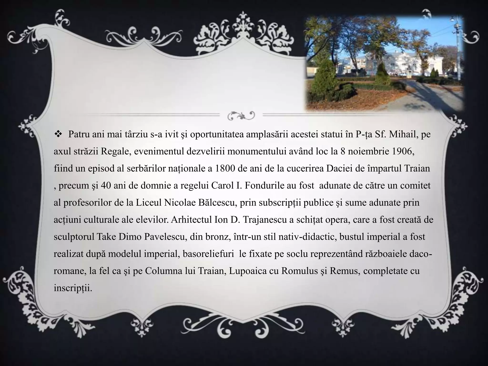  Patru ani mai târziu s-a ivit şi oportunitatea amplasării acestei statui în P-ţa Sf. Mihail, pe
axul străzii Regale, evenimentul dezvelirii monumentului având loc la 8 noiembrie 1906,
fiind un episod al serbărilor naţionale a 1800 de ani de la cucerirea Daciei de împartul Traian
, precum şi 40 ani de domnie a regelui Carol I. Fondurile au fost adunate de către un comitet
al profesorilor de la Liceul Nicolae Bălcescu, prin subscripţii publice şi sume adunate prin
acţiuni culturale ale elevilor. Arhitectul Ion D. Trajanescu a schiţat opera, care a fost creată de
sculptorul Take Dimo Pavelescu, din bronz, într-un stil nativ-didactic, bustul imperial a fost
realizat după modelul imperial, basoreliefuri le fixate pe soclu reprezentând războaiele daco-
romane, la fel ca şi pe Columna lui Traian, Lupoaica cu Romulus şi Remus, completate cu
inscripţii.
 