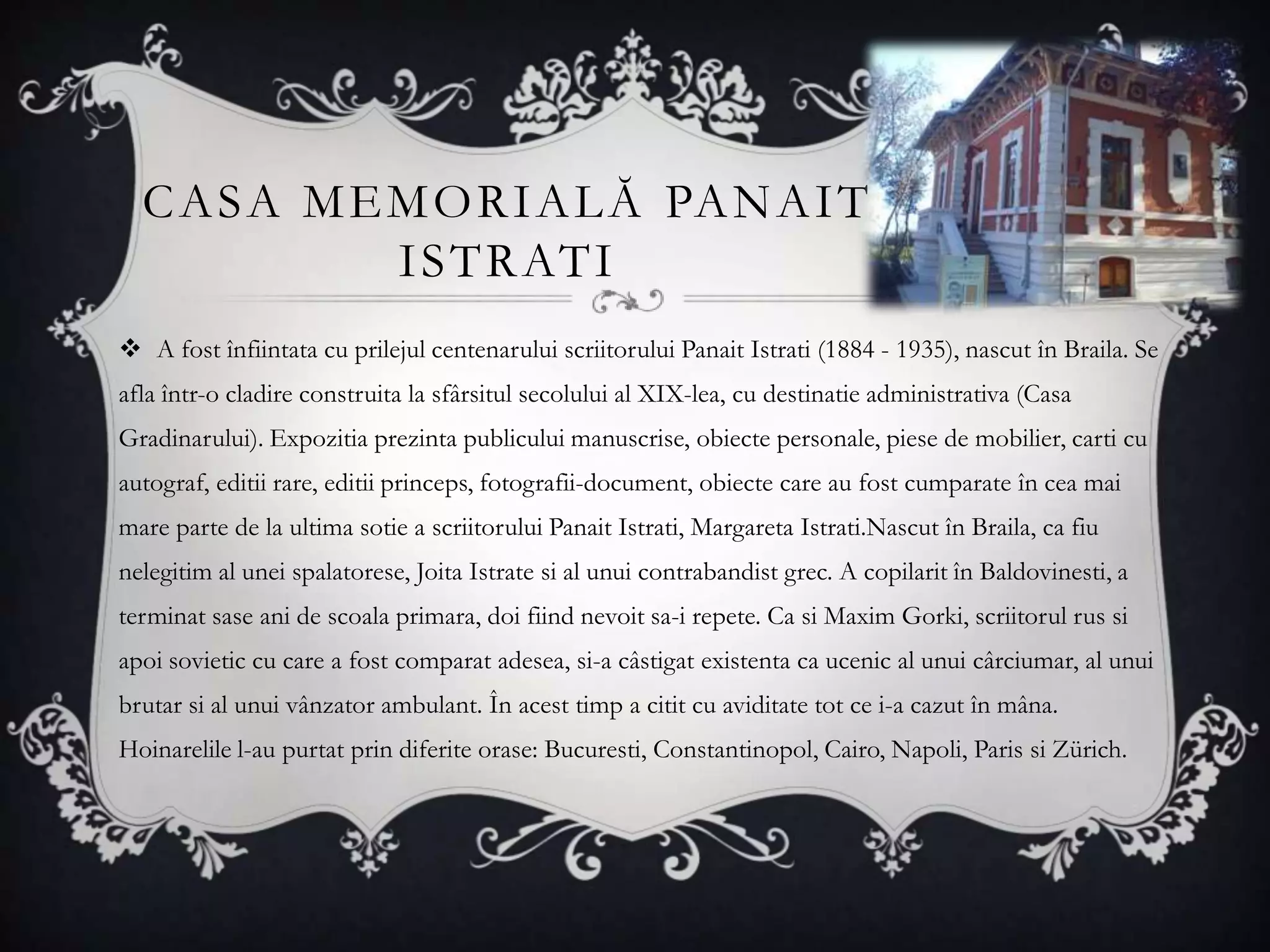 C A S A M E M O R I A L Ă PA N A I T
              I S T R AT I
 A fost înfiintata cu prilejul centenarului scriitorului Panait Istrati (1884 - 1935), nascut în Braila. Se
afla într-o cladire construita la sfârsitul secolului al XIX-lea, cu destinatie administrativa (Casa
Gradinarului). Expozitia prezinta publicului manuscrise, obiecte personale, piese de mobilier, carti cu
autograf, editii rare, editii princeps, fotografii-document, obiecte care au fost cumparate în cea mai
mare parte de la ultima sotie a scriitorului Panait Istrati, Margareta Istrati.Nascut în Braila, ca fiu
nelegitim al unei spalatorese, Joita Istrate si al unui contrabandist grec. A copilarit în Baldovinesti, a
terminat sase ani de scoala primara, doi fiind nevoit sa-i repete. Ca si Maxim Gorki, scriitorul rus si
apoi sovietic cu care a fost comparat adesea, si-a câstigat existenta ca ucenic al unui cârciumar, al unui
brutar si al unui vânzator ambulant. În acest timp a citit cu aviditate tot ce i-a cazut în mâna.
Hoinarelile l-au purtat prin diferite orase: Bucuresti, Constantinopol, Cairo, Napoli, Paris si Zürich.
 