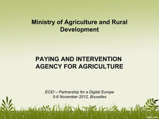 Ministry of Agriculture and Rural
          Development



 PAYING AND INTERVENTION
 AGENCY FOR AGRICULTURE



    ECEI – Partnership for a Digital Europe
       5-6 November 2012, Bruxelles
 