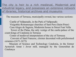 HISTORY Terrassa originated as the Roman town of Egara, which was founded during the time of the emperor Vespasian In the 19th century the city played an important role in the industrial revolution, specializing in woollen fabrics, and today there is a major Modernista legacy as a result of the city's importance at that time. 