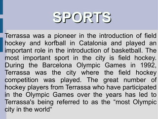The city is heir to a rich medieval, Modernist and industrial legacy, and possesses an extensive network of libraries, historical archives and museums . The museum of Terrassa, municipally-owned, has various sections: Castle  of Vallparadís, in the Park of Vallparadís Visigothic-Romanesque churches of Sant Pere (Saint Peter) Casa Alegre de Sagrera, Modernist house in Street Font Vella Tower of the Palau, the only vestige of the castle-palace of the count-kings of Catalonia in Terrassa Center of medieval interpretation of the city of Terrassa Convent of Sant Francesc, cloister decorated with polichromed ceramics (1671-1673) Museum of Science and Technology Catalonia, in the former Aymerich Amat i Jover mill, managed by the Generalitat de Catalunya 