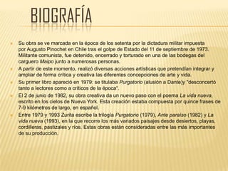 BIOGRAFÍA
 Su obra se ve marcada en la época de los setenta por la dictadura militar impuesta
por Augusto Pinochet en Chile tras el golpe de Estado del 11 de septiembre de 1973.
Militante comunista, fue detenido, encerrado y torturado en una de las bodegas del
carguero Maipo junto a numerosas personas.
 A partir de este momento, realizó diversas acciones artísticas que pretendían integrar y
ampliar de forma crítica y creativa las diferentes concepciones de arte y vida.
 Su primer libro apareció en 1979: se titulaba Purgatorio (alusión a Dante)y "desconcertó
tanto a lectores como a críticos de la época“.
 El 2 de junio de 1982, su obra creativa da un nuevo paso con el poema La vida nueva,
escrito en los cielos de Nueva York. Esta creación estaba compuesta por quince frases de
7-9 kilómetros de largo, en español.
 Entre 1979 y 1993 Zurita escribe la trilogía Purgatorio (1979), Ante paraíso (1982) y La
vida nueva (1993), en la que recorre los más variados paisajes desde desiertos, playas,
cordilleras, pastizales y ríos. Estas obras están consideradas entre las más importantes
de su producción.
 