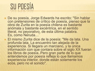 SU POESÍA
 De su poesía, Jorge Edwards ha escrito: "Sin hablar
con pretensiones de crítico de poesía, pienso que la
obra de Zurita en la poesía chilena es bastante
anómala y bastante excéntrica, en el sentido
literal, no peyorativo, de esta última palabra.
Es, como Neruda…¨
 El mismo Zurita dice de la poesía: "Me da lata. Una
profunda lata. La encuentro tan alejada de la
experiencia. Si llegara un marciano, y la única
información con que contara sobre el siglo XX fueran
los libros de poesía..Pero gran parte de lo que
entendemos por poesía refleja lo que llamamos
experiencia interior, donde están solamente los
ecos, pero no el sonido".
 