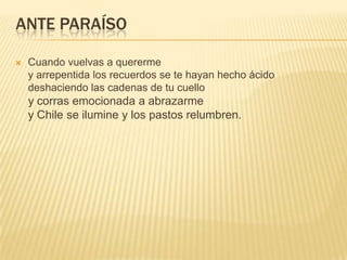 ANTE PARAÍSO
 Cuando vuelvas a quererme
y arrepentida los recuerdos se te hayan hecho ácido
deshaciendo las cadenas de tu cuello
y corras emocionada a abrazarme
y Chile se ilumine y los pastos relumbren.
 