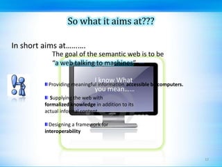 So what it aims at???In short aims at……….The goal of the semantic web is to be “a web talking to machines”I know What you mean……Providing meaningful information Supplying the web withformalized knowledge in addition to its actual informal contentDesigning a framework for interoperabilityaccessible by computers.12