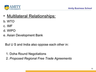 Multilateral Relationships: WTO  IMF WIPO  Asian Development Bank  But U S and India also oppose each other in: 1. Doha Round Negotiations 2.   Proposed Regional Free Trade Agreements   