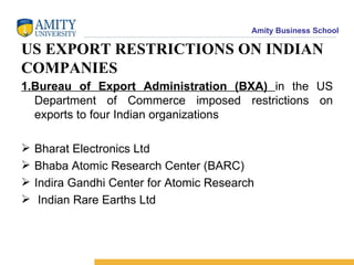 US EXPORT RESTRICTIONS ON INDIAN COMPANIES 1.Bureau of Export Administration (BXA)  in the US Department of Commerce imposed restrictions on exports to four Indian organizations Bharat Electronics Ltd Bhaba Atomic Research Center (BARC) Indira Gandhi Center for Atomic Research Indian Rare Earths Ltd 