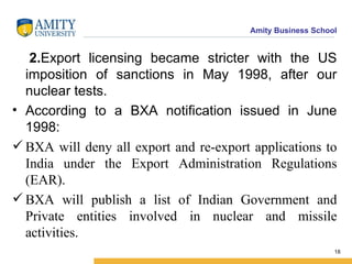 2. Export licensing became stricter with the US imposition of sanctions in May 1998, after our nuclear tests. According to a BXA notification issued in June 1998: BXA will deny all export and re-export applications to India under the Export Administration Regulations (EAR). BXA will publish a list of Indian Government and Private entities involved in nuclear and missile activities. 