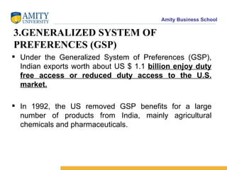 3.GENERALIZED SYSTEM OF PREFERENCES (GSP)  Under the Generalized System of Preferences (GSP), Indian exports worth about US $ 1.1  billion enjoy duty free access or reduced duty access to the U.S. market. In 1992, the US removed GSP benefits for a large number of products from India, mainly agricultural chemicals and pharmaceuticals. 