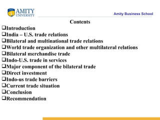 Contents Introduction India – U.S. trade relations Bilateral and multinational trade relations World trade organization and other multilateral relations Bilateral merchandise trade Indo-U.S. trade in services Major component of the bilateral trade Direct investment Indo-us trade barriers Current trade situation Conclusion Recommendation 
