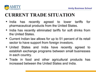 CURRENT TRADE SITUATION India has recently agreed to lower tariffs for pharmaceutical products from the United States. India has recently eliminated tariffs for soft drinks from the United States. Current Indian law allows for up to 51 percent of its retail sector to have support from foreign investors. United States and India have recently agreed to establish exchange programs between small businesses in each country. Trade in food and other agricultural products has increased between the United States and India. 