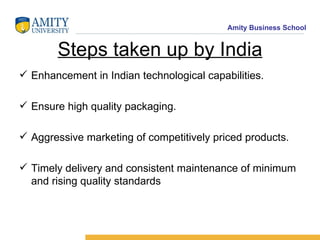 Steps taken up by India Enhancement in Indian technological capabilities. Ensure high quality packaging. Aggressive marketing of competitively priced products. Timely delivery and consistent maintenance of minimum and rising quality standards 