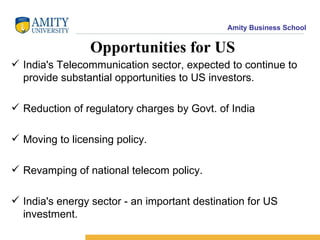 Opportunities for US India's Telecommunication sector, expected to continue to provide substantial opportunities to US investors. Reduction of regulatory charges by Govt. of India Moving to licensing policy. Revamping of national telecom policy. India's energy sector - an important destination for US investment. 