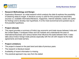   Research Methodology and Design: Exploratory Research:  an initial research which analysis the data & explores the possibility of obtaining ideas & insight. A  literature survey  is used for this purpose and secondary sources i.e.   available information/literature, magazines, internet websites, books are useful for findings and to develop new hypothesis. It is the most economical and quickest way to find possible hypothesis.   Project rationale This report provides a summary of India’s key economic and trade issues between India and the United States. It analyses Indian and US markets and understands the area of International Business and various factors that influence the trade between them. It also talks about India’s foreign trade policies especially with the US with respect to the trade agreements and trade barriers.   Project Limitations The project is based on the past trend and data of previous years The research is literature based  Availability of recent information is missing The practical approach may vary from the stated 