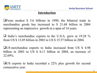 Introduction From modest $ 5.6 billions in 1990, the bilateral trade in merchandise goods has increased to $ 21.68 billion in 2004 representing an impressive  growth in a span of 14 years. India’s merchandise exports to the U.S.A. grew at 19.28 % from US $ 13.05 billion in 2003 to US $ 15.57 billion in 2004. US merchandise exports to India increased from US $ 4.98 billion in 2003 to US $ 6.11 billion in 2004, an increase of 22.69%.  US exports to India recorded a 22% plus growth for second consecutive year.   1 