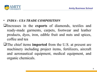 INDIA - USA TRADE COMPOSITION  Increases in the  exports  of diamonds, textiles and ready-made garments, carpets, footwear and leather products, dyes, iron, edible fruit and nuts and spices, coffee and tea  The chief items  imported  from the U.S. at present are machinery including project items, fertilizers, aircraft and aeronautical equipment, medical equipment, and organic chemicals.  