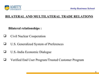 BILATERAL AND MULTILATERAL TRADE RELATIONS Bilateral relationships :  Civil Nuclear Cooperation U.S. Generalized System of Preferences U.S.-India Economic Dialogue Verified End User Program/Trusted Customer Program  6 