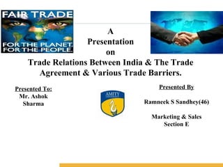 A Presentation on Trade Relations Between India & The Trade Agreement & Various Trade Barriers. Presented To: Mr. Ashok Sharma Presented By Ramneek S Sandhey(46) Marketing & Sales Section E 