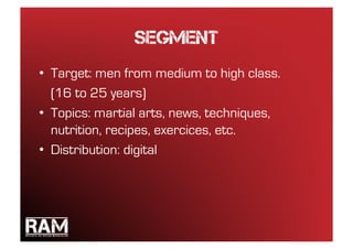 Segment
•  Target: men from medium to high class.
   (16 to 25 years)
•  Topics: martial arts, news, techniques,
   nutrition, recipes, exercices, etc.
•  Distribution: digital
 
