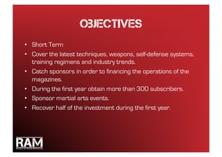 objectives
•  Short Term
•  Cover the latest techniques, weapons, self-defense systems,
   training regimens and industry trends.
•  Catch sponsors in order to financing the operations of the
   magazines.
•  During the first year obtain more than 300 subscribers.
•  Sponsor martial arts events.
•  Recover half of the investment during the first year.
 