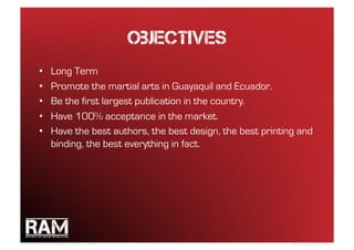 objectives
•    Long Term
•    Promote the martial arts in Guayaquil and Ecuador.
•    Be the first largest publication in the country.
•    Have 100% acceptance in the market.
•    Have the best authors, the best design, the best printing and
     binding, the best everything in fact.
 