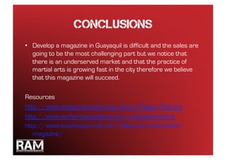conclusions
•  Develop a magazine in Guayaquil is difficult and the sales are
   going to be the most challenging part but we notice that
   there is an underserved market and that the practice of
   martial arts is growing fast in the city therefore we believe
   that this magazine will succeed.

Resources
http://www.dragon-tsunami.org/dtorg/Pages/Faq.htm
http://www.world-newspapers.com/martial-arts.html
http://www.businesspundit.com/follow-your-heart-start-
   magazine/
 