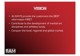 Vision
•  ALWAYS provide the customers the BEST
   information FIRST.
•  Contribute to the development of martial art
   disciplines and athletes localy.
•  Conquer the local, regional and global market.
 