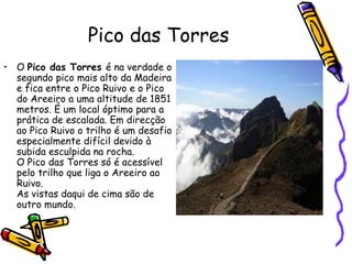 Pico das Torres O  Pico das Torres  é na verdade o segundo pico mais alto da Madeira e fica entre o Pico Ruivo e o Pico do Areeiro a uma altitude de 1851 metros. É um local óptimo para a prática de escalada. Em direcção ao Pico Ruivo o trilho é um desafio especialmente difícil devido à subida esculpida na rocha. O Pico das Torres só é acessível pelo trilho que liga o Areeiro ao Ruivo.  As vistas daqui de cima são de outro mundo.  