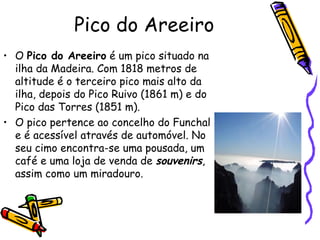 Pico do Areeiro O  Pico do Areeiro  é um pico situado na ilha da Madeira. Com 1818 metros de altitude é o terceiro pico mais alto da ilha, depois do Pico Ruivo (1861 m) e do Pico das Torres (1851 m). O pico pertence ao concelho do Funchal e é acessível através de automóvel. No seu cimo encontra-se uma pousada, um café e uma loja de venda de  souvenirs , assim como um miradouro. 