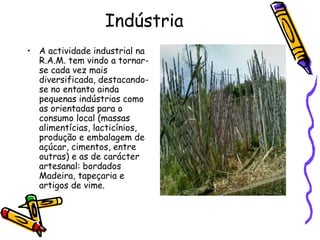 Indústria A actividade industrial na R.A.M. tem vindo a tornar-se cada vez mais diversificada, destacando-se no entanto ainda pequenas indústrias como as orientadas para o consumo local (massas alimentícias, lacticínios, produção e embalagem de açúcar, cimentos, entre outras) e as de carácter artesanal: bordados Madeira, tapeçaria e artigos de vime. 