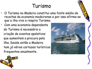 Turismo O Turismo na Madeira constitui uma fonte média de receitas da economia madeirense e por isso afirma-se que a ilha vive e respira Turismo. Com uma economia dependente do Turismo é necessário a  criação de eventos apelativos que aumentem a procura pela ilha. Desde então a Madeira tem já vários cartazes turísticos frequentes anualmente. 