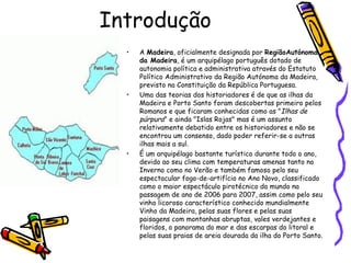 Introdução A  Madeira , oficialmente designada por  RegiãoAutónoma da Madeira , é um arquipélago português dotado de autonomia política e administrativa através do Estatuto Político Administrativo da Região Autónoma da Madeira, previsto na Constituição da República Portuguesa. Uma das teorias dos historiadores é de que as ilhas da Madeira e Porto Santo foram descobertas primeiro pelos Romanos e que ficaram conhecidas como as " Ilhas de púrpura " e ainda "Islas Rojas" mas é um assunto relativamente debatido entre os historiadores e não se encontrou um consenso, dado poder referir-se a outras ilhas mais a sul. É um arquipélago bastante turístico durante todo o ano, devido ao seu clima com temperaturas amenas tanto no Inverno como no Verão e também famoso pelo seu espectacular fogo-de-artifício no Ano Novo, classificado como o maior espectáculo pirotécnico do mundo na passagem de ano de 2006 para 2007, assim como pelo seu vinho licoroso característico conhecido mundialmente Vinho da Madeira, pelas suas flores e pelas suas paisagens com montanhas abruptas, vales verdejantes e floridos, o panorama do mar e das escarpas do litoral e pelas suas praias de areia dourada da ilha do Porto Santo. 