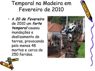 Temporal na Madeira em Fevereiro de 2010 A  20 de Fevereiro  de 2010 um  forte temporal  causou inundações e deslizamento de terras, provocando pelo menos 48 mortos e cerca de 250 feridos.  