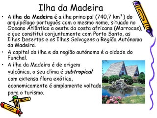 Ilha da Madeira A  ilha da Madeira  é a ilha principal (740,7 km²) do arquipélago português com o mesmo nome, situado no Oceano Atlântico a oeste da costa africana (Marrocos), e que constitui conjuntamente com Porto Santo, as Ilhas Desertas e as Ilhas Selvagens a Região Autónoma da Madeira. A capital da ilha e da região autónoma é a cidade do Funchal. A ilha da Madeira é de origem vulcânica, o seu clima é  subtropical   com extensa flora exótica,  economicamente é amplamente voltada para o turismo. 