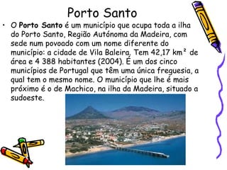 Porto Santo O  Porto Santo  é um município que ocupa toda a ilha do Porto Santo, Região Autónoma da Madeira, com sede num povoado com um nome diferente do município: a cidade de Vila Baleira. Tem 42,17 km² de área e 4 388 habitantes (2004). É um dos cinco municípios de Portugal que têm uma única freguesia, a qual tem o mesmo nome. O município que lhe é mais próximo é o de Machico, na ilha da Madeira, situado a sudoeste. 