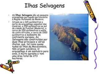 Ilhas Selvagens As  Ilhas Selvagens  são um pequeno arquipélago português pertencente à Região Autónoma da Madeira. Situam-se a 165 quilómetros a norte da arquipélago espanhol das Canárias, a 250 quilómetros ao sul da cidade do Funchal (Madeira), a cerca de 250 quilómetros a oeste da costa africana, a cerca de 1000 quilómetros  a sudoeste do continente europeu. As Selvagens são constituídas por duas ilhas principais e várias ilhotas, que, tal como quase todas as ilhas da Macaronésia, têm origem vulcânica. O arquipélago é um santuário para aves, é muito agreste e tem uma área total de 273 hectares. 