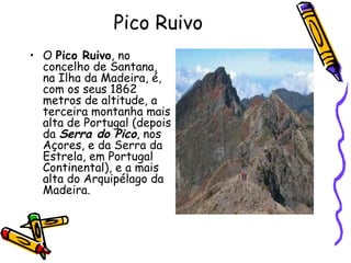 Pico Ruivo O  Pico Ruivo , no concelho de Santana, na Ilha da Madeira, é, com os seus 1862 metros de altitude, a terceira montanha mais alta de Portugal (depois da  Serra do Pico , nos Açores, e da Serra da Estrela, em Portugal Continental), e a mais alta do Arquipélago da Madeira. 
