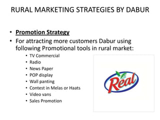 RURAL MARKETING STRATEGIES BY DABUR

• Promotion Strategy
• For attracting more customers Dabur using
  following Promotional tools in rural market:
     •   TV Commercial
     •   Radio
     •   News Paper
     •   POP display
     •   Wall panting
     •   Contest in Melas or Haats
     •   Video vans
     •   Sales Promotion
 