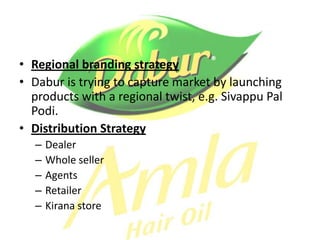 • Regional branding strategy
• Dabur is trying to capture market by launching
  products with a regional twist, e.g. Sivappu Pal
  Podi.
• Distribution Strategy
   –   Dealer
   –   Whole seller
   –   Agents
   –   Retailer
   –   Kirana store
 