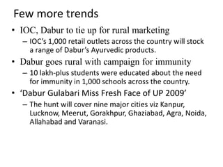 Few more trends
• IOC, Dabur to tie up for rural marketing
  – IOC’s 1,000 retail outlets across the country will stock
    a range of Dabur’s Ayurvedic products.
• Dabur goes rural with campaign for immunity
  – 10 lakh-plus students were educated about the need
    for immunity in 1,000 schools across the country.
• ‘Dabur Gulabari Miss Fresh Face of UP 2009’
  – The hunt will cover nine major cities viz Kanpur,
    Lucknow, Meerut, Gorakhpur, Ghaziabad, Agra, Noida,
    Allahabad and Varanasi.
 
